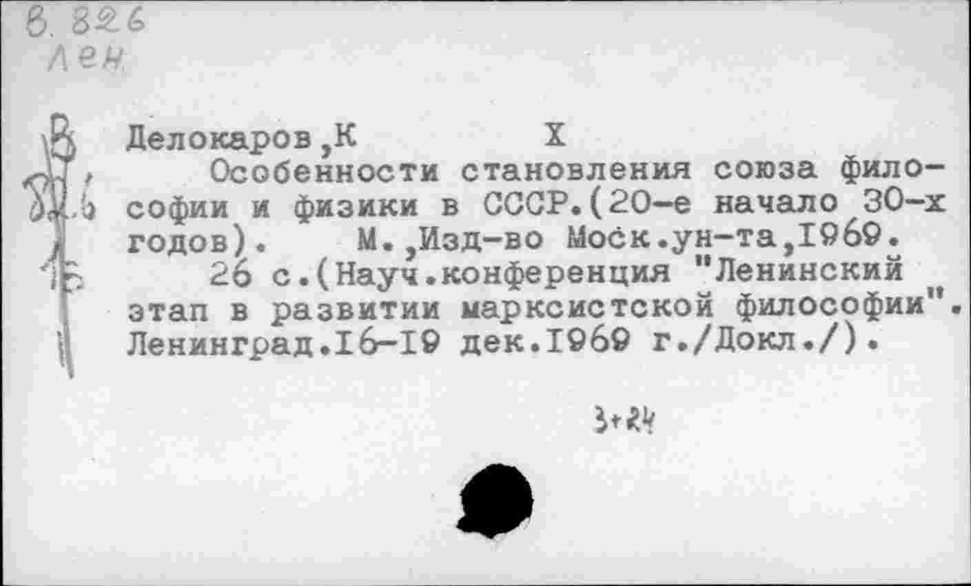 ﻿Делокаров,К	X
Особенности становления союза философии и физики в СССР.(20—е начало 30-х годов). М.,Изд-во Моск.ун-та,19б9.
26 с.(Науч.конференция "Ленинский этап в развитии марксистской философии". Ленинград.16-19 дек.1969 г./Докл./).